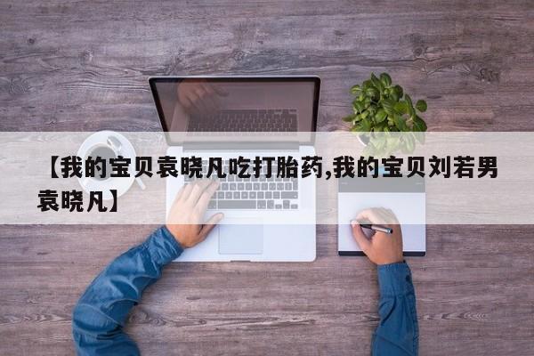 私人卖流产药联系方式【我的宝贝袁晓凡吃打胎药,我的宝贝刘若男袁晓凡】