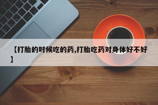 私人卖流产药联系方式【打胎的时候吃的药,打胎吃药对身体好不好】
