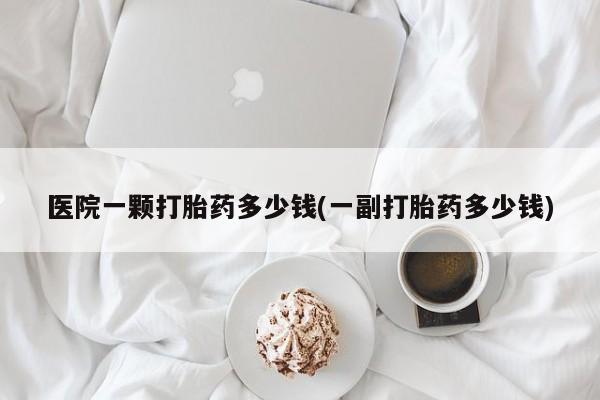 私人卖流产药联系方式医院一颗打胎药多少钱(一副打胎药多少钱)