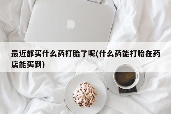 私人卖流产药联系方式最近都买什么药打胎了呢(什么药能打胎在药店能买到)