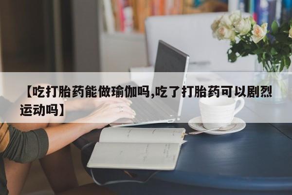 私人卖流产药联系方式【吃打胎药能做瑜伽吗,吃了打胎药可以剧烈运动吗】